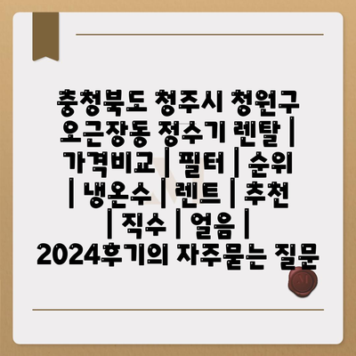 충청북도 청주시 청원구 오근장동 정수기 렌탈 | 가격비교 | 필터 | 순위 | 냉온수 | 렌트 | 추천 | 직수 | 얼음 | 2024후기