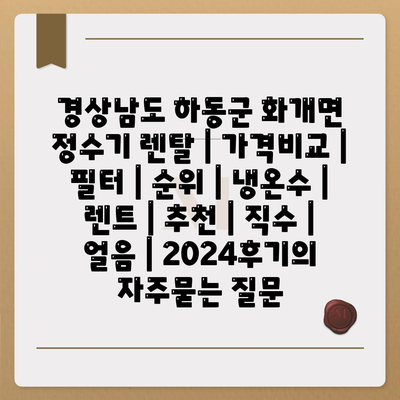 경상남도 하동군 화개면 정수기 렌탈 | 가격비교 | 필터 | 순위 | 냉온수 | 렌트 | 추천 | 직수 | 얼음 | 2024후기