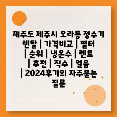 제주도 제주시 오라동 정수기 렌탈 | 가격비교 | 필터 | 순위 | 냉온수 | 렌트 | 추천 | 직수 | 얼음 | 2024후기