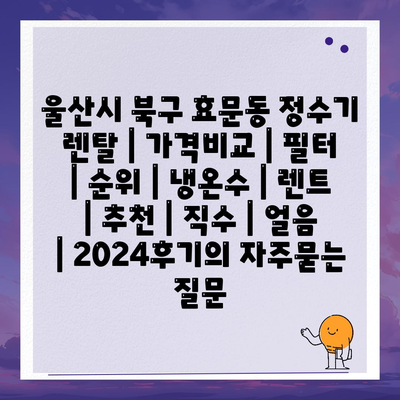 울산시 북구 효문동 정수기 렌탈 | 가격비교 | 필터 | 순위 | 냉온수 | 렌트 | 추천 | 직수 | 얼음 | 2024후기