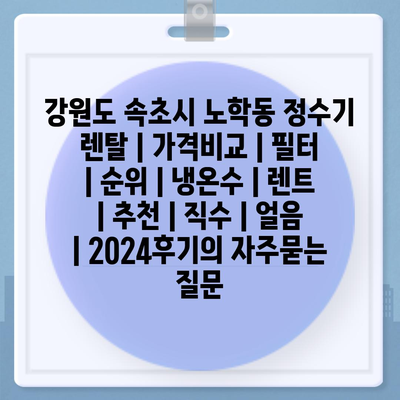 강원도 속초시 노학동 정수기 렌탈 | 가격비교 | 필터 | 순위 | 냉온수 | 렌트 | 추천 | 직수 | 얼음 | 2024후기