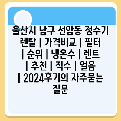 울산시 남구 선암동 정수기 렌탈 | 가격비교 | 필터 | 순위 | 냉온수 | 렌트 | 추천 | 직수 | 얼음 | 2024후기