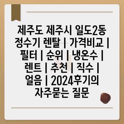 제주도 제주시 일도2동 정수기 렌탈 | 가격비교 | 필터 | 순위 | 냉온수 | 렌트 | 추천 | 직수 | 얼음 | 2024후기