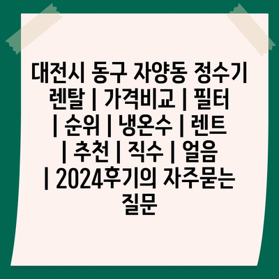 대전시 동구 자양동 정수기 렌탈 | 가격비교 | 필터 | 순위 | 냉온수 | 렌트 | 추천 | 직수 | 얼음 | 2024후기