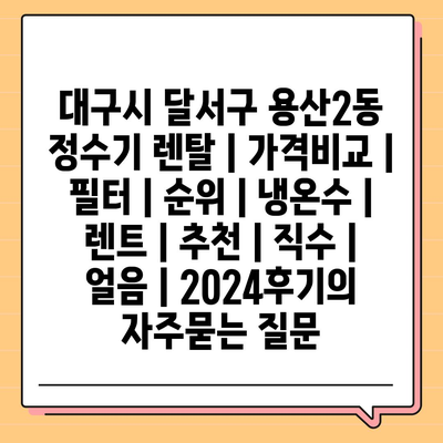 대구시 달서구 용산2동 정수기 렌탈 | 가격비교 | 필터 | 순위 | 냉온수 | 렌트 | 추천 | 직수 | 얼음 | 2024후기