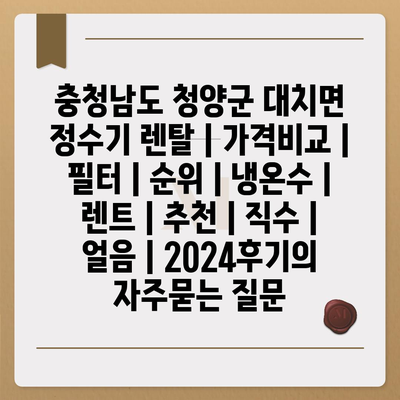 충청남도 청양군 대치면 정수기 렌탈 | 가격비교 | 필터 | 순위 | 냉온수 | 렌트 | 추천 | 직수 | 얼음 | 2024후기