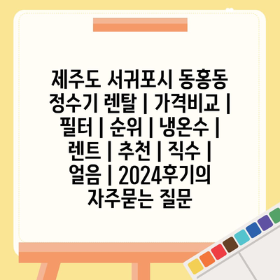 제주도 서귀포시 동홍동 정수기 렌탈 | 가격비교 | 필터 | 순위 | 냉온수 | 렌트 | 추천 | 직수 | 얼음 | 2024후기