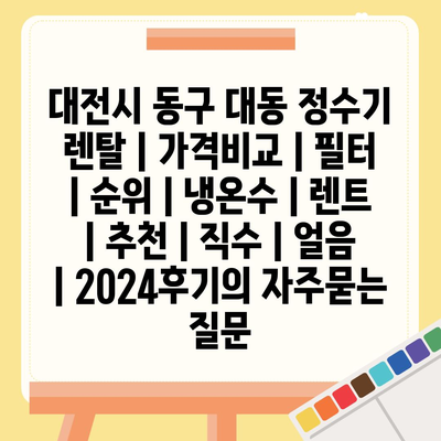 대전시 동구 대동 정수기 렌탈 | 가격비교 | 필터 | 순위 | 냉온수 | 렌트 | 추천 | 직수 | 얼음 | 2024후기