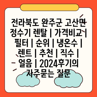 전라북도 완주군 고산면 정수기 렌탈 | 가격비교 | 필터 | 순위 | 냉온수 | 렌트 | 추천 | 직수 | 얼음 | 2024후기