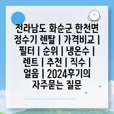 전라남도 화순군 한천면 정수기 렌탈 | 가격비교 | 필터 | 순위 | 냉온수 | 렌트 | 추천 | 직수 | 얼음 | 2024후기