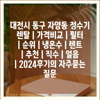 대전시 동구 자양동 정수기 렌탈 | 가격비교 | 필터 | 순위 | 냉온수 | 렌트 | 추천 | 직수 | 얼음 | 2024후기