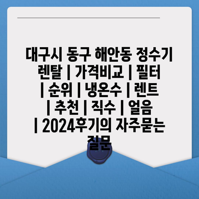 대구시 동구 해안동 정수기 렌탈 | 가격비교 | 필터 | 순위 | 냉온수 | 렌트 | 추천 | 직수 | 얼음 | 2024후기