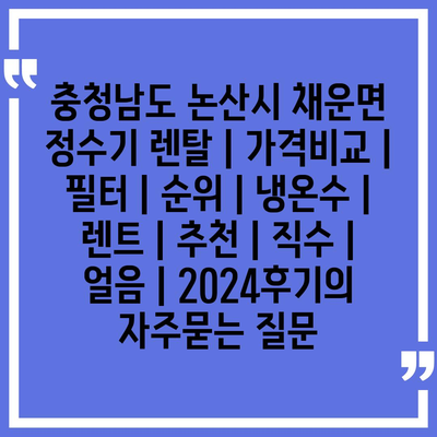 충청남도 논산시 채운면 정수기 렌탈 | 가격비교 | 필터 | 순위 | 냉온수 | 렌트 | 추천 | 직수 | 얼음 | 2024후기