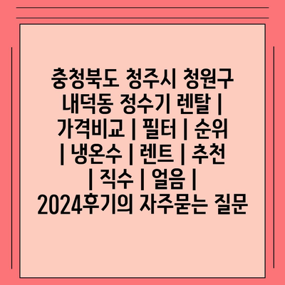 충청북도 청주시 청원구 내덕동 정수기 렌탈 | 가격비교 | 필터 | 순위 | 냉온수 | 렌트 | 추천 | 직수 | 얼음 | 2024후기