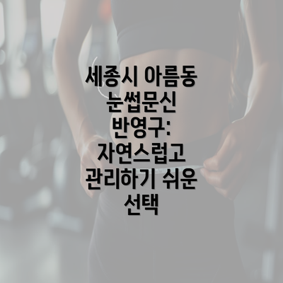 세종시 아름동 눈썹문신 반영구: 자연스럽고 관리하기 쉬운 선택