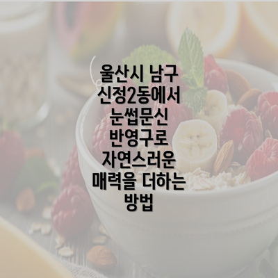 울산시 남구 신정2동에서 눈썹문신 반영구로 자연스러운 매력을 더하는 방법