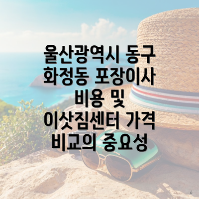 울산광역시 동구 화정동 포장이사 비용 및 이삿짐센터 가격 비교의 중요성